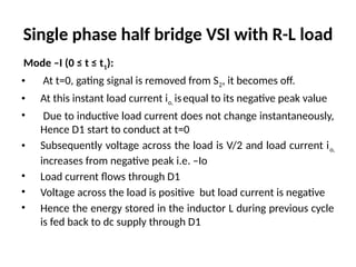 Single phase half bridge VSI with R-L load
Mode –I (0 ≤ t ≤ t1):
• At t=0, gating signal is removed from S2, it becomes off.
• At this instant load current io, isequal to its negative peak value
• Due to inductive load current does not change instantaneously,
Hence D1 start to conduct at t=0
• Subsequently voltage across the load is V/2 and load current io,
increases from negative peak i.e. –Io
• Load current flows through D1
• Voltage across the load is positive but load current is negative
• Hence the energy stored in the inductor L during previous cycle
is fed back to dc supply through D1
 