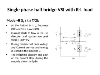 Single phase half bridge VSI with R-L load
Mode –II (t1 ≤ t ≤ T/2):
• At the instant t= t1 D1 becomes
OFF and S1 is turned ON
• Current Starts to flow in the +ve
direction and reaches +ve peak
value Io at t=T/2
• During this interval both Voltage
and Current are +ve and energy
is stored in the inductor L.
• The switching diagram and path
of the current flow during this
mode is shown in fig(b):
 