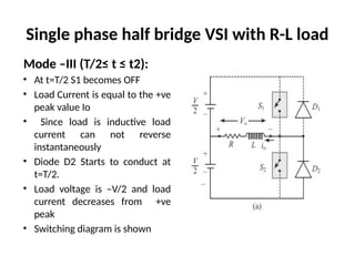 Single phase half bridge VSI with R-L load
Mode –III (T/2≤ t ≤ t2):
• At t=T/2 S1 becomes OFF
• Load Current is equal to the +ve
peak value Io
• Since load is inductive load
current can not reverse
instantaneously
• Diode D2 Starts to conduct at
t=T/2.
• Load voltage is –V/2 and load
current decreases from +ve
peak
• Switching diagram is shown
 