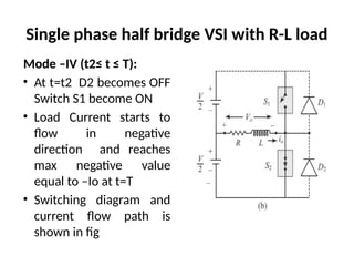 Single phase half bridge VSI with R-L load
Mode –IV (t2≤ t ≤ T):
• At t=t2 D2 becomes OFF
Switch S1 become ON
• Load Current starts to
flow in negative
direction and reaches
max negative value
equal to –Io at t=T
• Switching diagram and
current flow path is
shown in fig
 