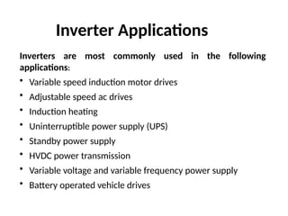 Inverters are most commonly used in the following
applications:
• Variable speed induction motor drives
• Adjustable speed ac drives
• Induction heating
• Uninterruptible power supply (UPS)
• Standby power supply
• HVDC power transmission
• Variable voltage and variable frequency power supply
• Battery operated vehicle drives
Inverter Applications
 