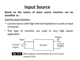 Based on the nature of input source Inverters can be
classified as :
Current source inverter:
• Current source with high internal impedance is used as input
of inverter
• This type of inverters are used in very high power
application
Input Source
 