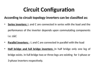 Circuit Configuration
According to circuit topology inverters can be classified as:
• Series inverters: L and C are connected in series with the load and the
performance of the inverter depends upon commutating components
i.e. L&C
• Parallel inverters: : L and C are connected in parallel with the load
• Half bridge and full bridge inverters: In half bridge only one leg of
bridge exists. In full bridge two or three legs are existing for 1-phase or
3-phase inverters respectively.
 