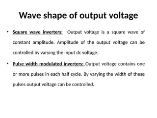 Wave shape of output voltage
• Square wave inverters: Output voltage is a square wave of
constant amplitude. Amplitude of the output voltage can be
controlled by varying the input dc voltage.
• Pulse width modulated inverters: Output voltage contains one
or more pulses in each half cycle. By varying the width of these
pulses output voltage can be controlled.
 