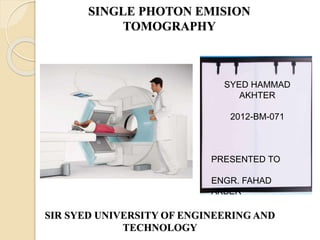 SINGLE PHOTON EMISION
TOMOGRAPHY
SIR SYED UNIVERSITY OF ENGINEERING AND
TECHNOLOGY
SYED HAMMAD
AKHTER
2012-BM-071
PRESENTED TO
ENGR. FAHAD
AKBER
 