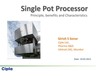 Single Pot Processor
Principle, benefits and Characteristics
Girish S Sonar
Cipla Ltd.,
Pharma R&D
Vikhroli (W), Mumbai
Date: 19.03.2013
 