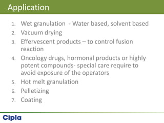 1. Wet granulation - Water based, solvent based
2. Vacuum drying
3. Effervescent products – to control fusion
reaction
4. Oncology drugs, hormonal products or highly
potent compounds- special care require to
avoid exposure of the operators
5. Hot melt granulation
6. Pelletizing
7. Coating
Application
 