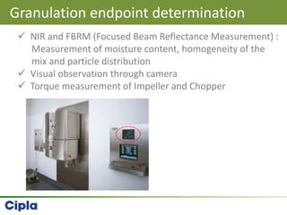 Granulation endpoint determination
 NIR and FBRM (Focused Beam Reflectance Measurement) :
Measurement of moisture content, homogeneity of the
mix and particle distribution
 Visual observation through camera
 Torque measurement of Impeller and Chopper
 