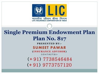 Single Premium Endowment Plan 
Plan No. 817 
PRESENTED BY: - 
SUMEET PAWAR 
( INSURANCE ADVISOR) 
CONTAC TS: - 
(+91) 7738546484 
(+91) 9773757120 
 