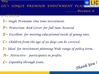 Why

LIC’s SINGLE PREMIUM ENDOWMENT PLAN
…………Because it
is SPECIAL

S~ Single Premium -One time investment.
P~ Protection -Risk Cover# for full Sum Assured.
E~ Excellent for meeting educational needs of young ones.
C~ Children from the age of 90 days can be covered.
I~ Ideal for investment planning-Wide range of policy term.
A~ Attractive - participates in profits.
L~ Liquidity through Loan.

 