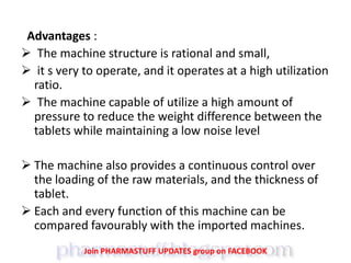Advantages :
 The machine structure is rational and small,
 it s very to operate, and it operates at a high utilization
ratio.
 The machine capable of utilize a high amount of
pressure to reduce the weight difference between the
tablets while maintaining a low noise level
 The machine also provides a continuous control over
the loading of the raw materials, and the thickness of
tablet.
 Each and every function of this machine can be
compared favourably with the imported machines.
Join PHARMASTUFF UPDATES group on FACEBOOK
 
