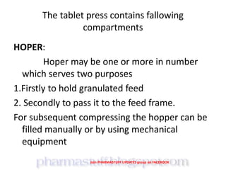 The tablet press contains fallowing
compartments
HOPER:
Hoper may be one or more in number
which serves two purposes
1.Firstly to hold granulated feed
2. Secondly to pass it to the feed frame.
For subsequent compressing the hopper can be
filled manually or by using mechanical
equipment
Join PHARMASTUFF UPDATES group on FACEBOOK
 
