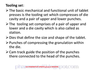 Tooling set:
The basic mechanical and functional unit of tablet
presses is the tooling set which compresses of die
cavity and a pair of upper and lower punches.
The tooling set comprises of a pair of upper and
lower and a die cavity which is also called as
station.
Dies that define the size and shape of the tablet.
Punches of compressing the granulation within
the die.
Cam track guide the position of the punches
there connected to the head of the punches.
Join PHARMASTUFF UPDATES group on FACEBOOK
 