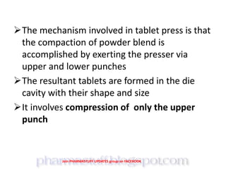 The mechanism involved in tablet press is that
the compaction of powder blend is
accomplished by exerting the presser via
upper and lower punches
The resultant tablets are formed in the die
cavity with their shape and size
It involves compression of only the upper
punch
Join PHARMASTUFF UPDATES group on FACEBOOK
 