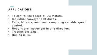 APPLICATIONS:
• To control the speed of DC motors.
• Industrial conveyor belt drives.
• Fans, blowers, and pumps requiring variable speed
control.
• Robotic arm movement in one direction.
• Traction systems.
• Rolling mills.
 