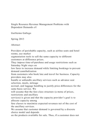 Single Resource Revenue Management Problems with
Dependent Demands c©
Guillermo Gallego
Spring 2013
Abstract
Providers of perishable capacity, such as airline seats and hotel
rooms, use market
segmentation tools to sell the same capacity to different
customers at difference prices.
They impose time-of-purchase and usage restrictions such as
Saturday Night stays on
low fares to increase demand while limiting bookings to prevent
demand cannibalization
from customers who book late and travel for business. Capacity
providers may also
bundle or unbundle ancillary services such as advance seat
selection, meals, mileage
accrual, and luggage handling to justify price differences for the
same basic service. We
will assume that the fare class structure (a menu of prices,
restrictions and ancillary
services) is given and that the capacity provider’s goal is to
allocate capacity among
fare classes to maximize expected revenues net of the cost of
the ancillary services.
We assume that customer demand is governed by a discrete
choice model and depends
on the products available for sale. Thus, if a customer does not
 