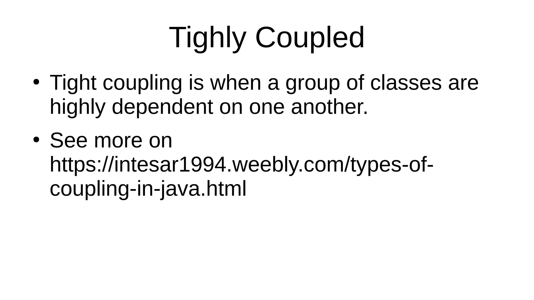 Tighly Coupled
●
Tight coupling is when a group of classes are
highly dependent on one another.
●
See more on
https://intesar1994.weebly.com/types-of-
coupling-in-java.html
 