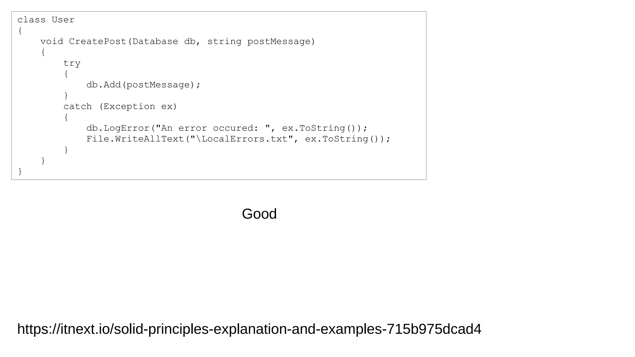 class User
{
void CreatePost(Database db, string postMessage)
{
try
{
db.Add(postMessage);
}
catch (Exception ex)
{
db.LogError("An error occured: ", ex.ToString());
File.WriteAllText("LocalErrors.txt", ex.ToString());
}
}
}
Good
https://itnext.io/solid-principles-explanation-and-examples-715b975dcad4
 