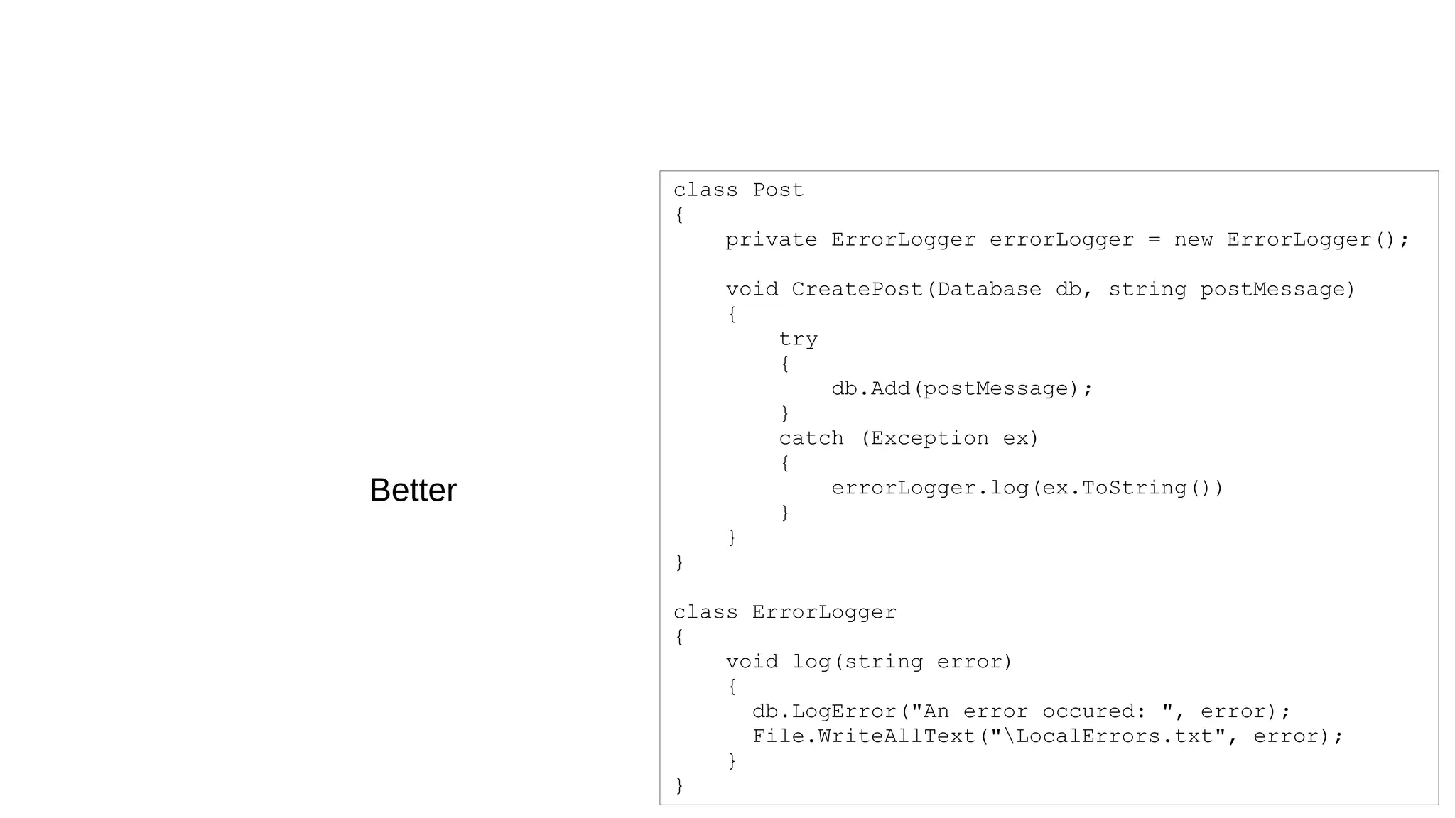class Post
{
private ErrorLogger errorLogger = new ErrorLogger();
void CreatePost(Database db, string postMessage)
{
try
{
db.Add(postMessage);
}
catch (Exception ex)
{
errorLogger.log(ex.ToString())
}
}
}
class ErrorLogger
{
void log(string error)
{
db.LogError("An error occured: ", error);
File.WriteAllText("LocalErrors.txt", error);
}
}
Better
 