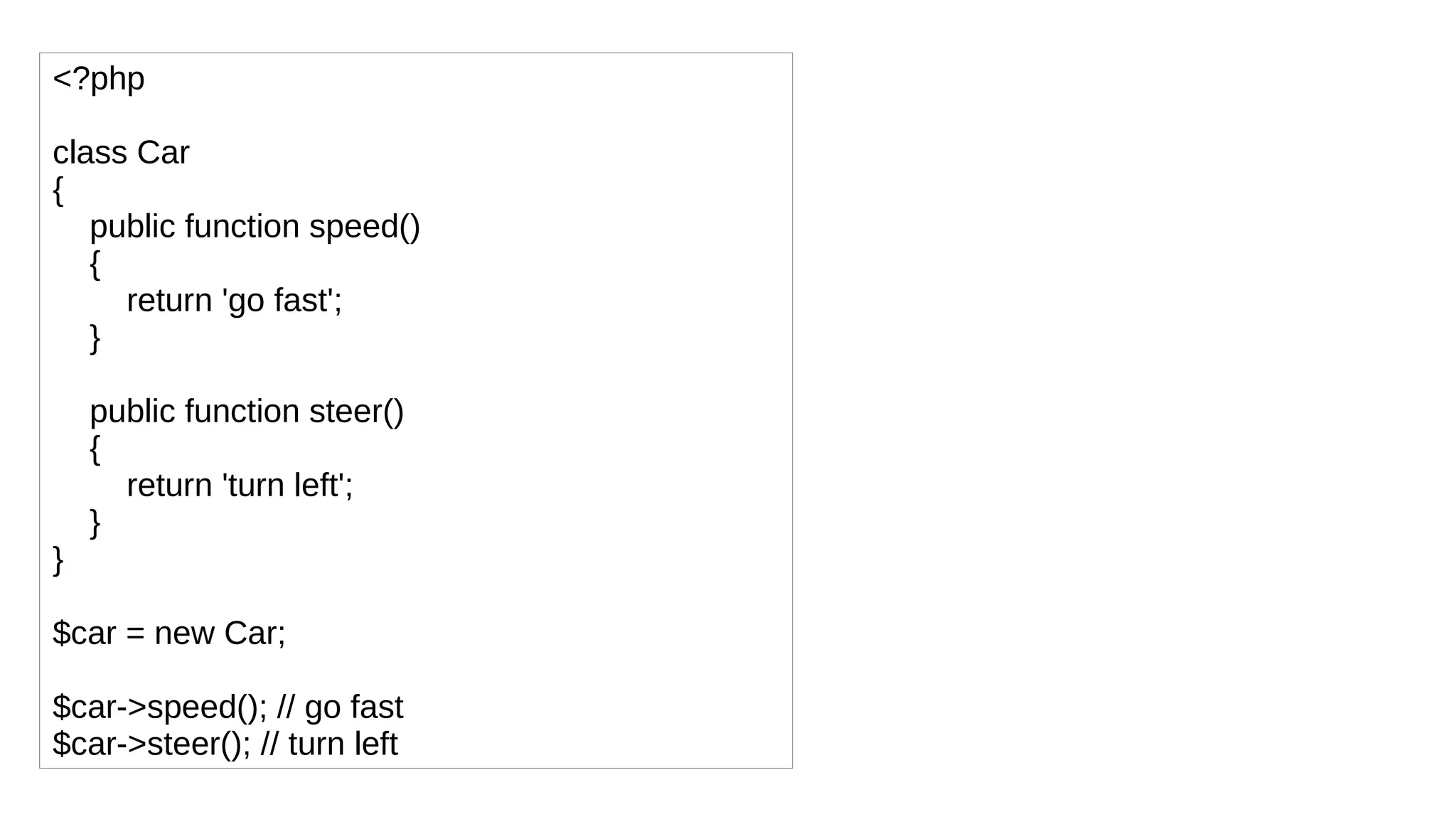 <?php
class Car
{
public function speed()
{
return 'go fast';
}
public function steer()
{
return 'turn left';
}
}
$car = new Car;
$car->speed(); // go fast
$car->steer(); // turn left
 