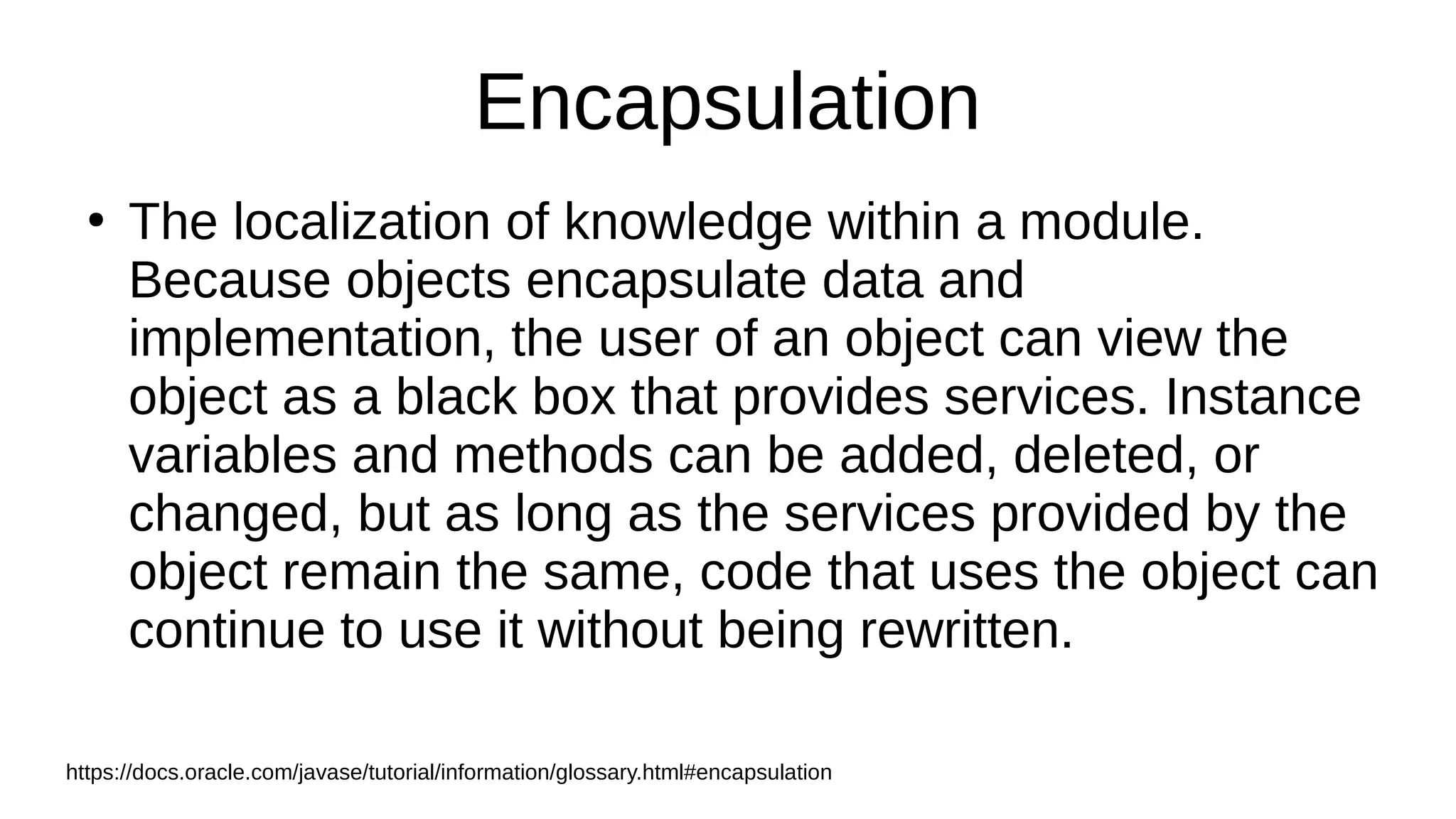 Encapsulation
●
The localization of knowledge within a module.
Because objects encapsulate data and
implementation, the user of an object can view the
object as a black box that provides services. Instance
variables and methods can be added, deleted, or
changed, but as long as the services provided by the
object remain the same, code that uses the object can
continue to use it without being rewritten.
https://docs.oracle.com/javase/tutorial/information/glossary.html#encapsulation
 