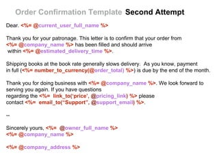 Dear. <%= @current_user_full_name %>
Thank you for your patronage. This letter is to confirm that your order from
<%= @company_name %> has been filled and should arrive
within <%= @estimated_delivery_time %>.
Shipping books at the book rate generally slows delivery. As you know, payment
in full (<%= number_to_currency(@order_total) %>) is due by the end of the month.
Thank you for doing business with <%= @company_name %>. We look forward to
serving you again. If you have questions
regarding the <%= link_to(‘price’, @pricing_link) %> please
contact <%= email_to(“Support”, @support_email) %>.
--
Sincerely yours, <%= @owner_full_name %>
<%= @company_name %>
<%= @company_address %>
Order Confirmation Template Second Attempt
 