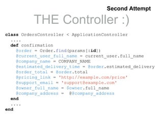 THE Controller :)
class OrdersController < ApplicationController
....
def confirmation
@order = Order.find(params[:id])
@current_user_full_name = current_user.full_name
@company_name = COMPANY_NAME
@estimated_delivery_time = @order.estimated_delivery
@order_total = @order.total
@pricing_link = 'http://example.com/price'
@support_email = 'support@example.com'
@owner_full_name = $owner.full_name
@company_address = @@company_address
end
....
end
Second Attempt
 