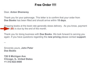 Dear. Anton Shemerey
Thank you for your patronage. This letter is to confirm that your order from
Doe Books has been filled and should arrive within 15 days.
Shipping books at the book rate generally slows delivery. As you know, payment
in full ($0) is due by the end of the month.
Thank you for doing business with Doe Books. We look forward to serving you
again. If you have questions regarding the new pricing please contact support.
--
Sincerely yours, John Peter
Doe Books
720 S Michigan Ave
Chicago, IL, United States
+1 312-922-4400
Free Order !!!!
 