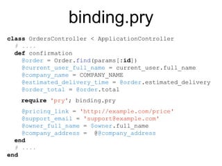 class OrdersController < ApplicationController
# ....
def confirmation
@order = Order.find(params[:id])
@current_user_full_name = current_user.full_name
@company_name = COMPANY_NAME
@estimated_delivery_time = @order.estimated_delivery
@order_total = @order.total
@pricing_link = 'http://example.com/price'
@support_email = 'support@example.com'
@owner_full_name = $owner.full_name
@company_address = @@company_address
end
# ....
end
binding.pry
require 'pry'; binding.pry
 