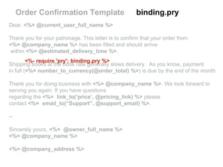 Dear. <%= @current_user_full_name %>
Thank you for your patronage. This letter is to confirm that your order from
<%= @company_name %> has been filled and should arrive
within <%= @estimated_delivery_time %>.
Shipping books at the book rate generally slows delivery. As you know, payment
in full (<%= number_to_currency(@order_total) %>) is due by the end of the month.
Thank you for doing business with <%= @company_name %>. We look forward to
serving you again. If you have questions
regarding the <%= link_to(‘price’, @pricing_link) %> please
contact <%= email_to(“Support”, @support_email) %>.
--
Sincerely yours, <%= @owner_full_name %>
<%= @company_name %>
<%= @company_address %>
Order Confirmation Template binding.pry
<%- require 'pry'; binding.pry %>
 