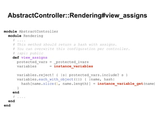 AbstractController::Rendering#view_assigns
module AbstractController
module Rendering
# ....
# This method should return a hash with assigns.
# You can overwrite this configuration per controller.
# :api: public
def view_assigns
protected_vars = _protected_ivars
variables = instance_variables
variables.reject! { |s| protected_vars.include? s }
variables.each_with_object({}) { |name, hash|
hash[name.slice(1, name.length)] = instance_variable_get(name)
}
end
# ....
end
end
 