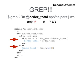 GREP!!!
$ grep -iRn @order_total app/helpers | wc
#=> 2 8 143
Second Attempt
module ApplicationHelper
....
def current_cart_total
if current_user
if order = current_user.current_order
@order_total = order.total
end
else
@order_total = Money.new(0)
end
end
....
end
 