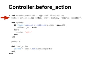 class OrdersController < ApplicationController
before_action :load_order, only: [:show, :update, :destroy]
def update
if @order.update_attributes(params[:order])
redirect_to :show
else
render 'edit'
end
end
private
def load_order
@order = Order.find(params[:id])
end
end
Controller.before_action
 