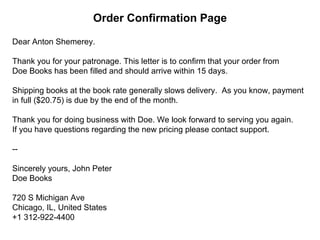 Dear Anton Shemerey.
Thank you for your patronage. This letter is to confirm that your order from
Doe Books has been filled and should arrive within 15 days.
Shipping books at the book rate generally slows delivery. As you know, payment
in full ($20.75) is due by the end of the month.
Thank you for doing business with Doe. We look forward to serving you again.
If you have questions regarding the new pricing please contact support.
--
Sincerely yours, John Peter
Doe Books
720 S Michigan Ave
Chicago, IL, United States
+1 312-922-4400
Order Confirmation Page
 