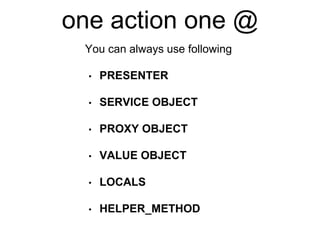one action one @
• PRESENTER
• SERVICE OBJECT
• PROXY OBJECT
• VALUE OBJECT
• LOCALS
• HELPER_METHOD
You can always use following
 