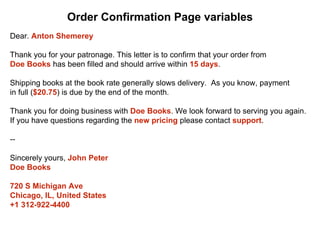 Dear. Anton Shemerey
Thank you for your patronage. This letter is to confirm that your order from
Doe Books has been filled and should arrive within 15 days.
Shipping books at the book rate generally slows delivery. As you know, payment
in full ($20.75) is due by the end of the month.
Thank you for doing business with Doe Books. We look forward to serving you again.
If you have questions regarding the new pricing please contact support.
--
Sincerely yours, John Peter
Doe Books
720 S Michigan Ave
Chicago, IL, United States
+1 312-922-4400
Order Confirmation Page variables
 