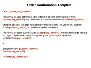 Dear. {%user_full_name%}
Thank you for your patronage. This letter is to confirm that your order from
{%company_name%} has been filled and should arrive within {%delivery_time%}.
Shipping books at the book rate generally slows delivery. As you know, payment
in full ({%order_total%}) is due by the end of the month.
Thank you for doing business with {%company_name%}. We look forward to serving
you again. If you have questions regarding the {%price_url%} please
contact {%support_email%}.
--
Sincerely yours, {%owner_name%}
{%company_name%}
{%company_address%}
Order Confirmation Template
 