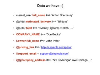Data we have :(
• current_user.full_name #=> ‘Anton Shemerey’
• @order.estimated_delivery #=> ’15 days’
• @order.total #=> ‘<Money: @cents = 2075 ….’
• COMPANY_NAME #=> ‘Doe Books’
• $owner.full_name #=> ‘John Peter’
• @pricing_link #=> ‘http://example.com/price'
• $support_email = ‘support@example.com’
• @@company_address #=> ‘720 S Michigan Ave Chicago….’
 