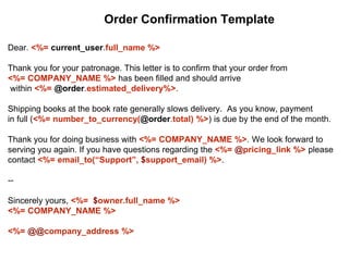 Dear. <%= current_user.full_name %>
Thank you for your patronage. This letter is to confirm that your order from
<%= COMPANY_NAME %> has been filled and should arrive
within <%= @order.estimated_delivery%>.
Shipping books at the book rate generally slows delivery. As you know, payment
in full (<%= number_to_currency(@order.total) %>) is due by the end of the month.
Thank you for doing business with <%= COMPANY_NAME %>. We look forward to
serving you again. If you have questions regarding the <%= @pricing_link %> please
contact <%= email_to(“Support”, $support_email) %>.
--
Sincerely yours, <%= $owner.full_name %>
<%= COMPANY_NAME %>
<%= @@company_address %>
Order Confirmation Template
 