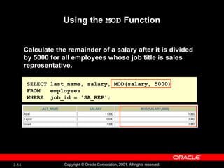 3-14 Copyright © Oracle Corporation, 2001. All rights reserved.
SELECT last_name, salary, MOD(salary, 5000)
FROM employees
WHERE job_id = 'SA_REP';
Using the MOD Function
Calculate the remainder of a salary after it is divided
by 5000 for all employees whose job title is sales
representative.
 