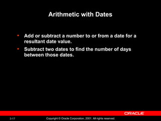 3-17 Copyright © Oracle Corporation, 2001. All rights reserved.
Arithmetic with Dates
• Add or subtract a number to or from a date for a
resultant date value.
• Subtract two dates to find the number of days
between those dates.
 