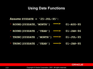 3-21 Copyright © Oracle Corporation, 2001. All rights reserved.
• ROUND(SYSDATE,'MONTH') 01-AUG-95
• ROUND(SYSDATE ,'YEAR') 01-JAN-96
• TRUNC(SYSDATE ,'MONTH') 01-JUL-95
• TRUNC(SYSDATE ,'YEAR') 01-JAN-95
Using Date Functions
Assume SYSDATE = '25-JUL-95':
 