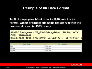 3-30 Copyright © Oracle Corporation, 2001. All rights reserved.
Example of RR Date Format
To find employees hired prior to 1990, use the RR
format, which produces the same results whether the
command is run in 1999 or now:
SELECT last_name, TO_CHAR(hire_date, 'DD-Mon-YYYY')
FROM employees
WHERE hire_date < TO_DATE('01-Jan-90', 'DD-Mon-RR');
 