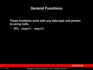 3-33 Copyright © Oracle Corporation, 2001. All rights reserved.
General Functions
These functions work with any data type and pertain
to using nulls.
• NVL (expr1, expr2)
 
