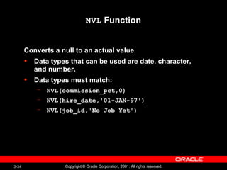 3-34 Copyright © Oracle Corporation, 2001. All rights reserved.
NVL Function
Converts a null to an actual value.
• Data types that can be used are date, character,
and number.
• Data types must match:
– NVL(commission_pct,0)
– NVL(hire_date,'01-JAN-97')
– NVL(job_id,'No Job Yet')
 