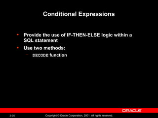 3-36 Copyright © Oracle Corporation, 2001. All rights reserved.
Conditional Expressions
• Provide the use of IF-THEN-ELSE logic within a
SQL statement
• Use two methods:
– DECODE function
 