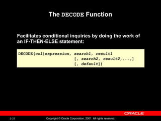 3-37 Copyright © Oracle Corporation, 2001. All rights reserved.
The DECODE Function
Facilitates conditional inquiries by doing the work of
an IF-THEN-ELSE statement:
DECODE(col|expression, search1, result1
[, search2, result2,...,]
[, default])
DECODE(col|expression, search1, result1
[, search2, result2,...,]
[, default])
 