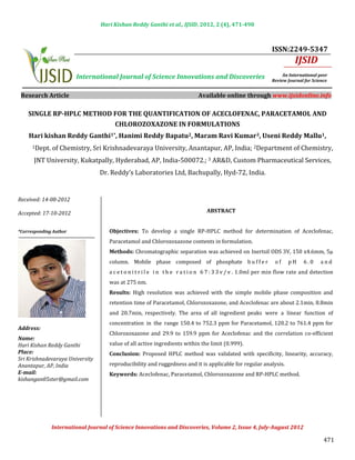 Hari Kishan Reddy Ganthi et al., IJSID, 2012, 2 (4), 471-490



                                                                                                              ISSN:2249-5347
                                                                                                                        IJSID
                        International Journal of Science Innovations and Discoveries                               An International peer
                                                                                                              Review Journal for Science


 Research Article                                                            Available online through www.ijsidonline.info

    SINGLE RP-HPLC METHOD FOR THE QUANTIFICATION OF ACECLOFENAC, PARACETAMOL AND
                          CHLOROZOXAZONE IN FORMULATIONS


      1Dept.   of Chemistry, Sri Krishnadevaraya University, Anantapur, AP, India; 2Department of Chemistry,
    Hari kishan Reddy Ganthi1*, Hanimi Reddy Bapatu2, Maram Ravi Kumar3, Useni Reddy Mallu1,


      JNT University, Kukatpally, Hyderabad, AP, India-500072.; 3 AR&D, Custom Pharmaceutical Services,
                                 Dr. Reddy’s Laboratories Ltd, Bachupally, Hyd-72, India.


Received: 14-08-2012

Accepted: 17-10-2012                                                            ABSTRACT


                                     Objectives: To develop a single RP-HPLC method for determination of Aceclofenac,
                                     Paracetamol and Chlorozoxazone contents in formulation.
*Corresponding Author



                                     Methods: Chromatographic separation was achieved on Inertsil ODS 3V, 150 x4.6mm, 5µ
                                     column. Mobile phase composed of phosphate b u f f e r                    of    pH     6.0     and
                                     a c e t o n i t r i l e i n t h e r a t i o n 6 7 : 3 3 v / v . 1.0ml per min flow rate and detection
                                     was at 275 nm.
                                     Results: High resolution was achieved with the simple mobile phase composition and
                                     retention time of Paracetamol, Chlorozoxazone, and Aceclofenac are about 2.1min, 8.8min
                                     and 20.7min, respectively. The area of all ingredient peaks were a linear function of
                                     concentration in the range 150.4 to 752.3 ppm for Paracetamol, 120.2 to 761.4 ppm for
                                     Chlorozoxazone and 29.9 to 159.9 ppm for Aceclofenac and the correlation co-efficient
Address:

                                     value of all activeINTRODUCTION limit (0.999).
                                                         ingredients within the
Name:

                                     Conclusion: Proposed HPLC method was validated with specificity, linearity, accuracy,
Hari Kishan Reddy Ganthi
Place:

                                     reproducibility and ruggedness and it is applicable for regular analysis.
Sri Krishnadevaraya University

                                     Keywords: Aceclofenac, Paracetamol, Chlorozoxazone and RP-HPLC method.
Anantapur, AP, India
E-mail:
kishangan05ster@gmail.com

                                                        INTRODUCTION




                                                                                                                                      471
               International Journal of Science Innovations and Discoveries, Volume 2, Issue 4, July-August 2012
 