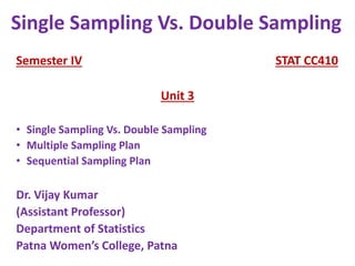 Semester IV STAT CC410
Unit 3
• Single Sampling Vs. Double Sampling
• Multiple Sampling Plan
• Sequential Sampling Plan
Dr. Vijay Kumar
(Assistant Professor)
Department of Statistics
Patna Women’s College, Patna
Single Sampling Vs. Double Sampling
 