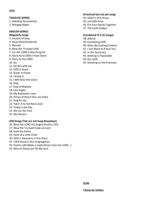 JOYFUL
TAGALOG SONGS
1. Dakilang Pasasalamat
2. Mangag-ibigan
ENGLISH SONGS
(Regularly Sung)
3. Ancient of Days
4. Arise Shine/Celebrate
5. Blessed
6. Blow the Trumpet (old)
7. For the LORD is Marching On
8. Glory be to GOD (I Have Seen)
9. Glory to the LORD
10. Go
11. Go Out with Joy
12. GOD is Good
13. Great in Power
14. I Know It
15. I Will Give Him Glory
16. King
17. King of Majesty
18. Like Eagles
19. My Redeemer Lives
20. Prince of Peace (You are Holy)
21. Sing for Joy
22. Takin' It to the Next Level
23. Today is the Day
24. We are the Free
25. We Declare
(Old Songs That are not Sung Nowadays)
26. Bless the LORD His Angels (Psalms 103)
27. Blow the Trumpet (new version)
28. Exalt the Name
29. Faith of a Little Child
30. GOD is Awesome in this Place
31. I Will Stand in the Congregation
32. Psalms 100 (Make a Joyful Noise Unto the LORD…)
33. Why So Downcast Oh My Soul
(Practiced but not yet sung)
34. Dwell in the House
35. Let GOD Arise
36. Put Your Hands Together
37. The Earth Shakes
(Combined YC $ SC Songs)
38. Adonai
39. Everlasting GOD
40. Glory (by Casting Crowns)
41. I Just Want to Praise You
42. In the Sanctuary
43. Nothing is Impossible
44. Our GOD
45. Standing on the Promises
SOLEMN
TAGALOG SONGS
 